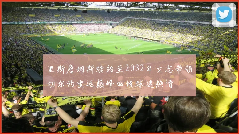里斯詹姆斯续约至2032年立志带领切尔西重返巅峰回馈球迷热情