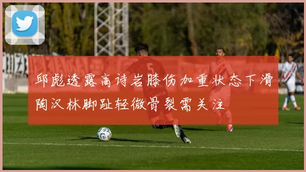 邱彪透露高诗岩膝伤加重状态下滑陶汉林脚趾轻微骨裂需关注