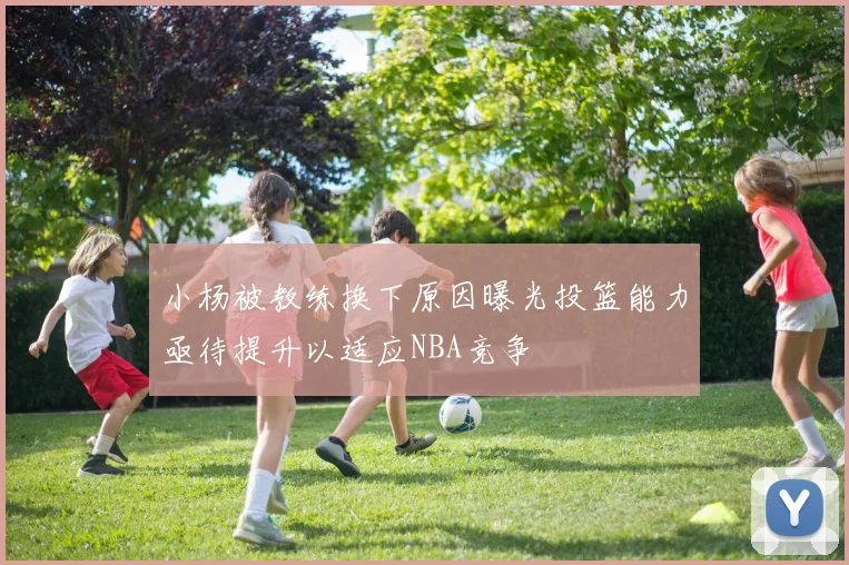 小杨被教练换下原因曝光投篮能力亟待提升以适应NBA竞争