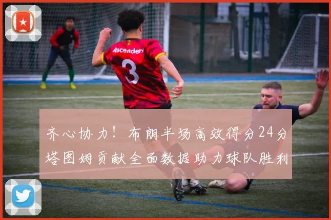 齐心协力！布朗半场高效得分24分塔图姆贡献全面数据助力球队胜利
