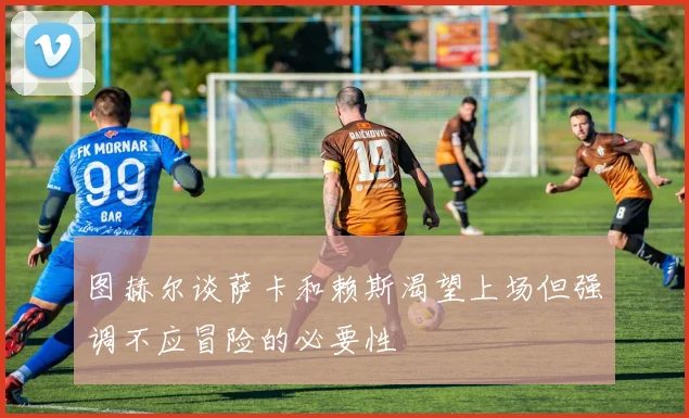 图赫尔谈萨卡和赖斯渴望上场但强调不应冒险的必要性