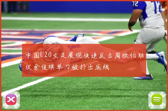 中国U20女足展现快速反击周欣怡助攻余佳琪单刀被扑出底线