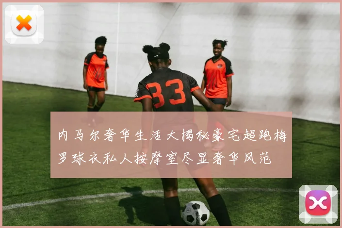 内马尔奢华生活大揭秘豪宅超跑梅罗球衣私人按摩室尽显奢华风范