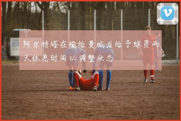 阿尔特塔在输给曼城后给予球员两天休息时间以调整状态