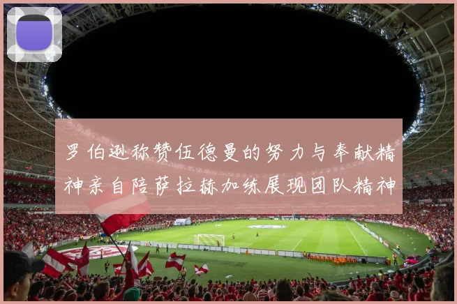 罗伯逊称赞伍德曼的努力与奉献精神亲自陪萨拉赫加练展现团队精神