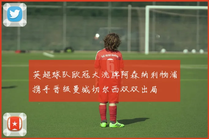 英超球队欧冠大洗牌阿森纳利物浦携手晋级曼城切尔西双双出局