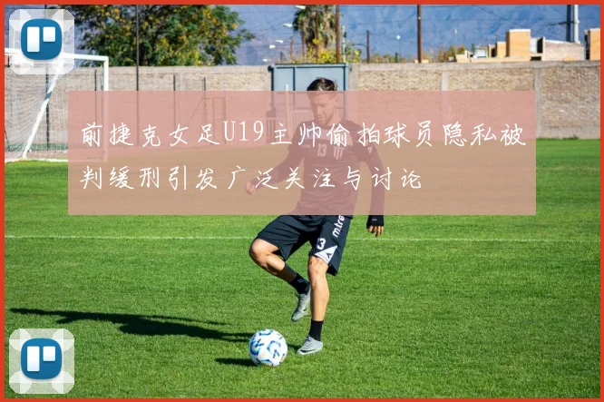 前捷克女足U19主帅偷拍球员隐私被判缓刑引发广泛关注与讨论