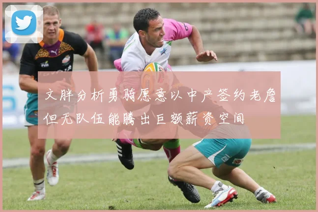 文胖分析勇骑愿意以中产签约老詹但无队伍能腾出巨额薪资空间