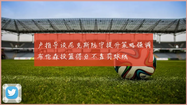 卢指导谈尼克斯防守提升策略强调布伦森投篮得分不靠罚球线