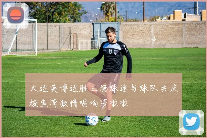 大连英博连胜三场球迷与球队共庆梭鱼湾激情唱响莎啦啦