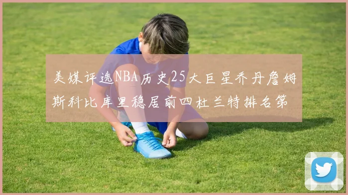 美媒评选NBA历史25大巨星乔丹詹姆斯科比库里稳居前四杜兰特排名第12引发热议