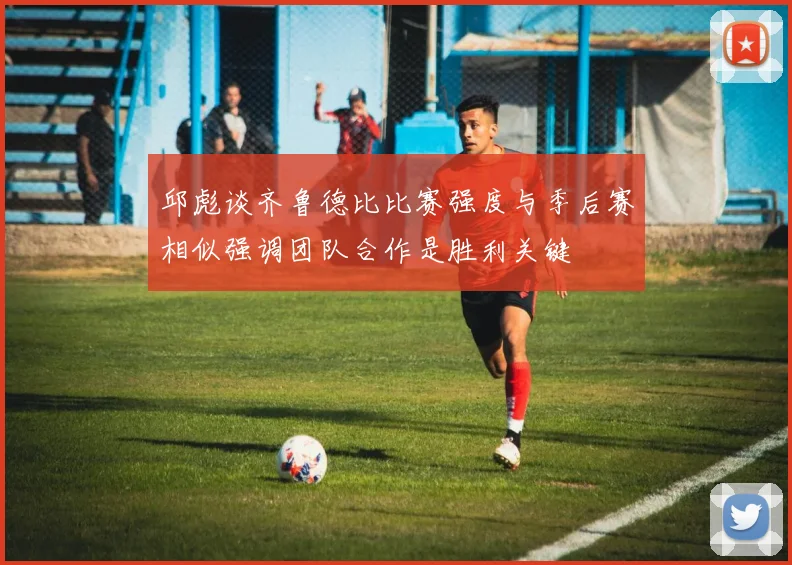 邱彪谈齐鲁德比比赛强度与季后赛相似强调团队合作是胜利关键