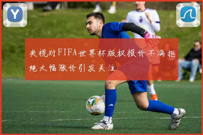 央视对FIFA世界杯版权报价不满拒绝大幅涨价引发关注