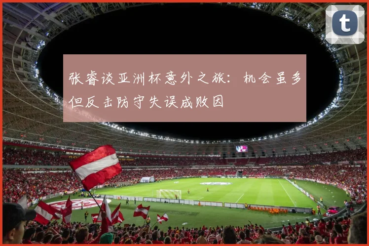 张睿谈亚洲杯意外之旅：机会虽多但反击防守失误成败因