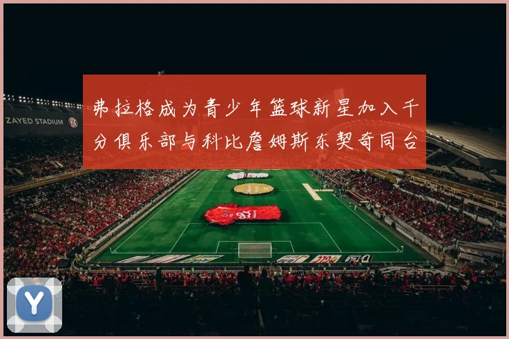 弗拉格成为青少年篮球新星加入千分俱乐部与科比詹姆斯东契奇同台竞技