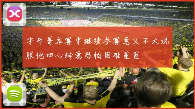 字母哥本赛季继续参赛意义不大说服他回心转意恐怕困难重重